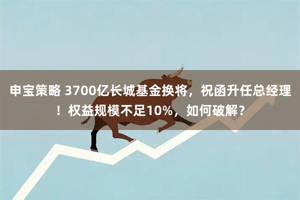 申宝策略 3700亿长城基金换将，祝函升任总经理！权益规模不足10%，如何破解？