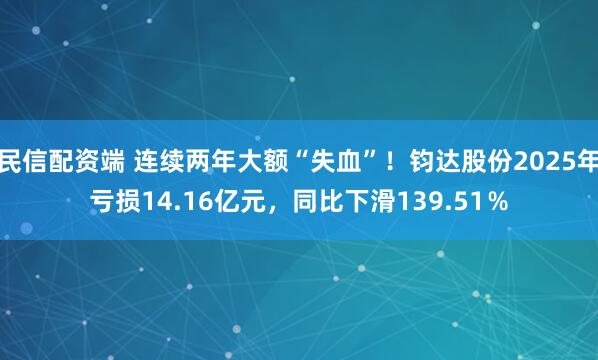 民信配资端 连续两年大额“失血”！钧达股份2025年亏损14.16亿元，同比下滑139.51％