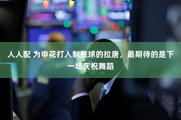 人人配 为申花打入制胜球的拉唐，最期待的是下一场庆祝舞蹈